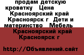 продам детскую кроватку › Цена ­ 4 000 - Красноярский край, Красноярск г. Дети и материнство » Мебель   . Красноярский край,Красноярск г.